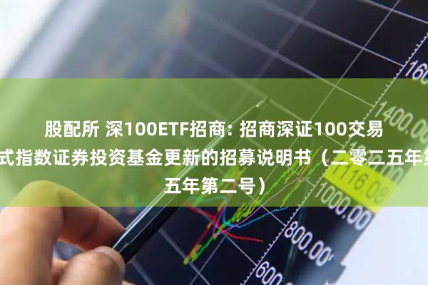 股配所 深100ETF招商: 招商深证100交易型开放式指数证券投资基金更新的招募说明书（二零二五年第二号）