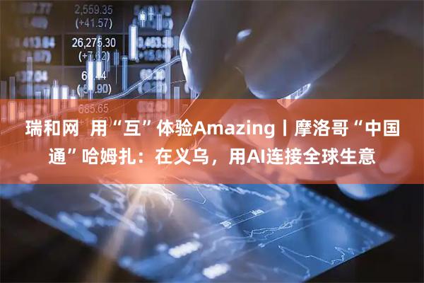 瑞和网  用“互”体验Amazing丨摩洛哥“中国通”哈姆扎：在义乌，用AI连接全球生意