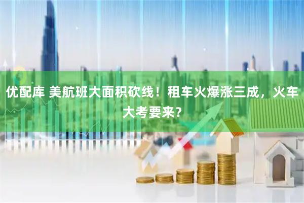 优配库 美航班大面积砍线！租车火爆涨三成，火车大考要来？