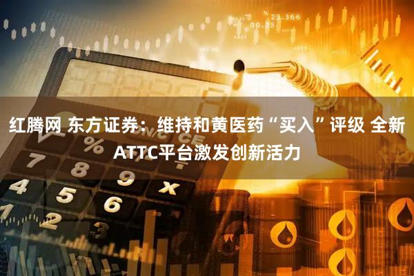 红腾网 东方证券：维持和黄医药“买入”评级 全新ATTC平台激发创新活力