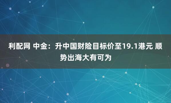 利配网 中金：升中国财险目标价至19.1港元 顺势出海大有可为