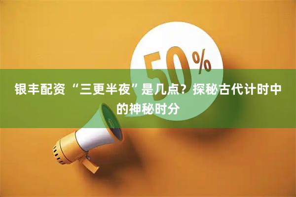 银丰配资 “三更半夜”是几点？探秘古代计时中的神秘时分