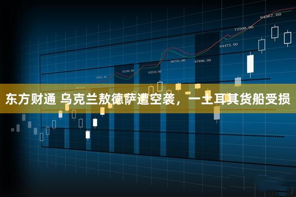 东方财通 乌克兰敖德萨遭空袭，一土耳其货船受损