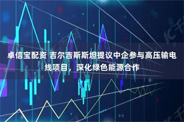 卓信宝配资 吉尔吉斯斯坦提议中企参与高压输电线项目，深化绿色能源合作