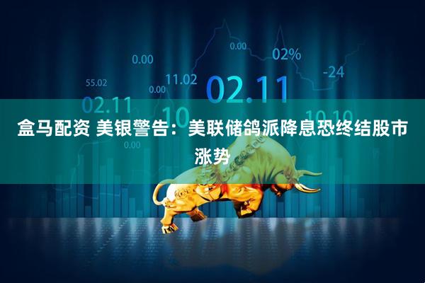 盒马配资 美银警告：美联储鸽派降息恐终结股市涨势