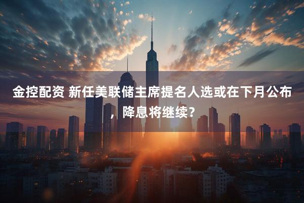 金控配资 新任美联储主席提名人选或在下月公布，降息将继续？