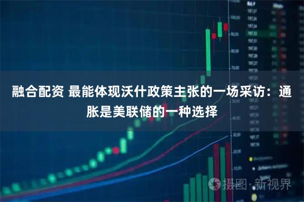 融合配资 最能体现沃什政策主张的一场采访：通胀是美联储的一种选择