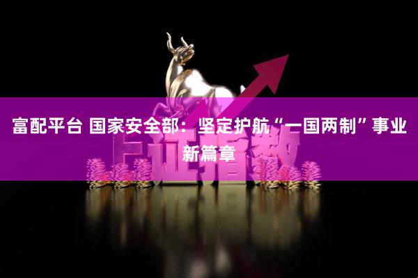 富配平台 国家安全部：坚定护航“一国两制”事业新篇章