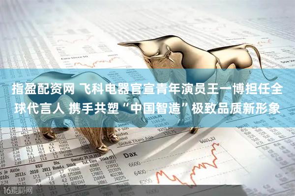 指盈配资网 飞科电器官宣青年演员王一博担任全球代言人 携手共塑“中国智造”极致品质新形象