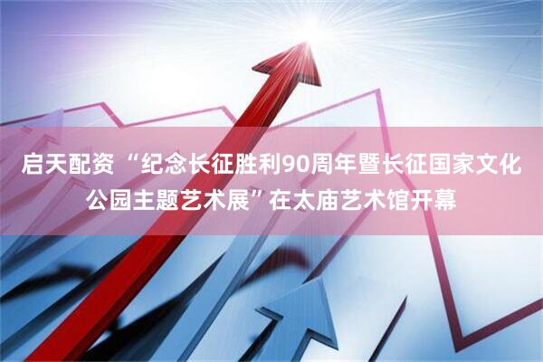 启天配资 “纪念长征胜利90周年暨长征国家文化公园主题艺术展”在太庙艺术馆开幕