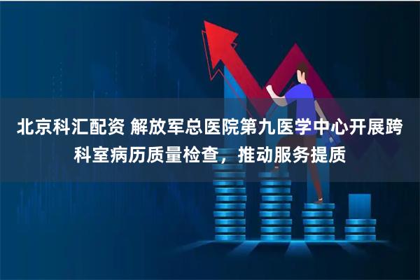 北京科汇配资 解放军总医院第九医学中心开展跨科室病历质量检查，推动服务提质
