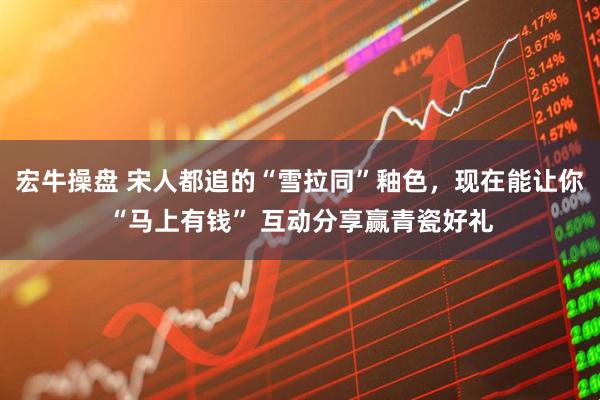 宏牛操盘 宋人都追的“雪拉同”釉色，现在能让你“马上有钱” 互动分享赢青瓷好礼