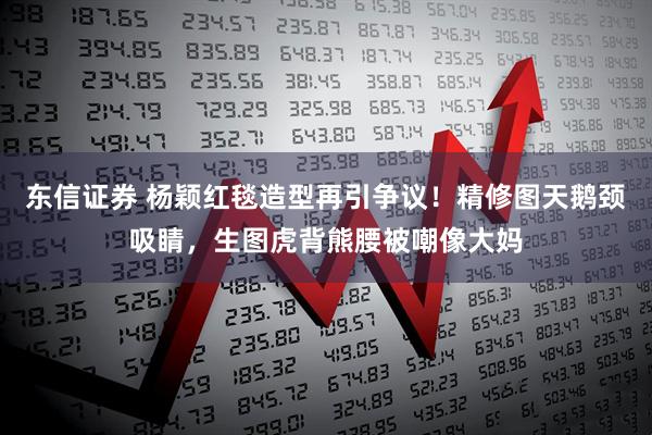 东信证券 杨颖红毯造型再引争议！精修图天鹅颈吸睛，生图虎背熊腰被嘲像大妈