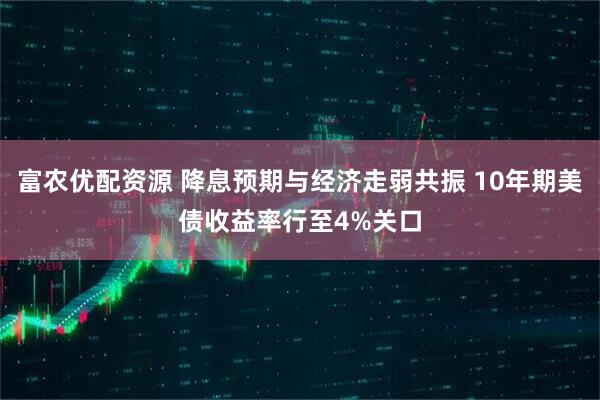富农优配资源 降息预期与经济走弱共振 10年期美债收益率行至4%关口