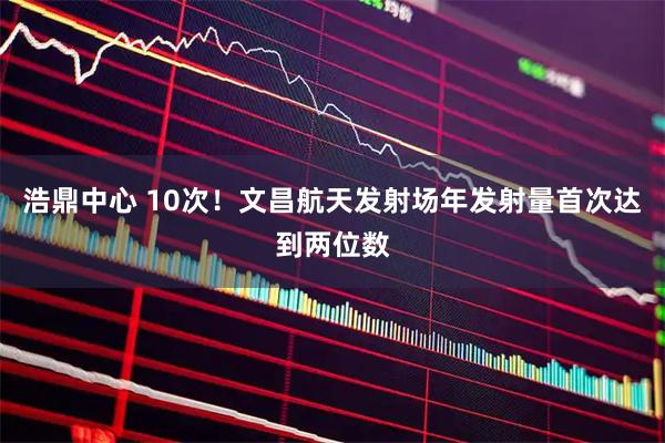 浩鼎中心 10次！文昌航天发射场年发射量首次达到两位数