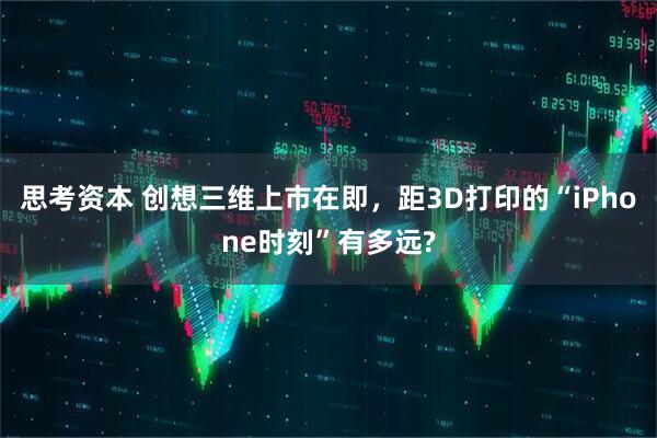 思考资本 创想三维上市在即，距3D打印的“iPhone时刻”有多远?