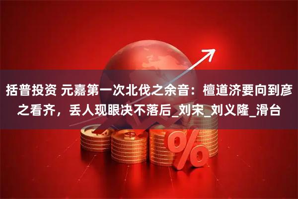 括普投资 元嘉第一次北伐之余音：檀道济要向到彦之看齐，丢人现眼决不落后_刘宋_刘义隆_滑台