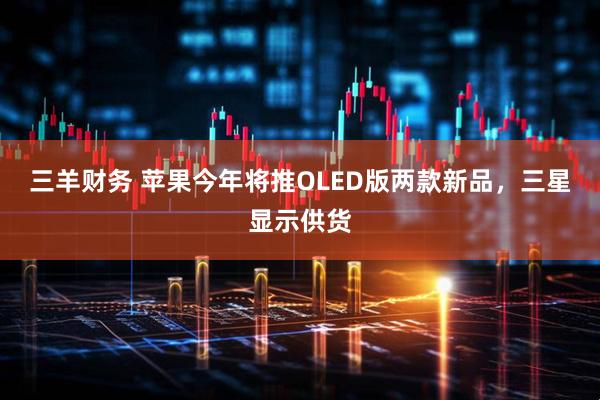 三羊财务 苹果今年将推OLED版两款新品，三星显示供货