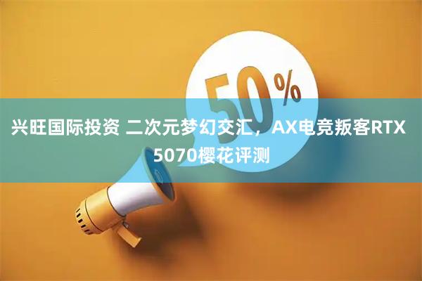 兴旺国际投资 二次元梦幻交汇，AX电竞叛客RTX 5070樱花评测