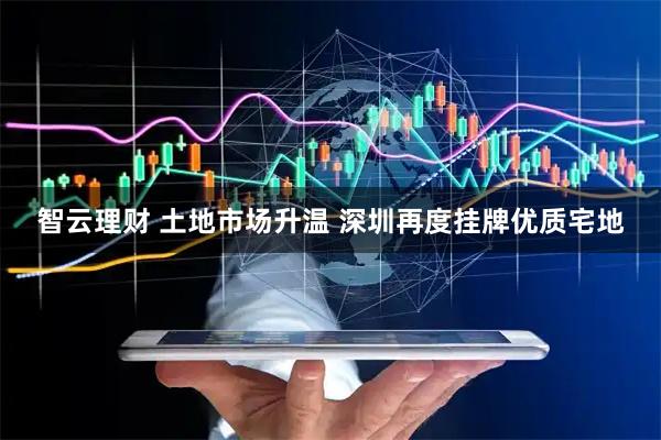 智云理财 土地市场升温 深圳再度挂牌优质宅地