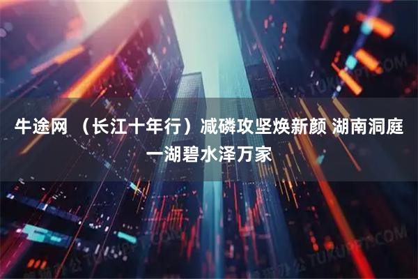 牛途网 （长江十年行）减磷攻坚焕新颜 湖南洞庭一湖碧水泽万家