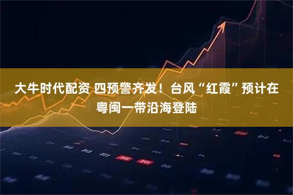 大牛时代配资 四预警齐发！台风“红霞”预计在粤闽一带沿海登陆